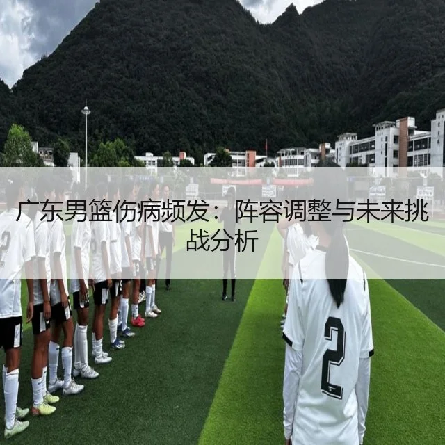 广东男篮伤病频发：阵容调整与未来挑战分析（WorldCupChina）