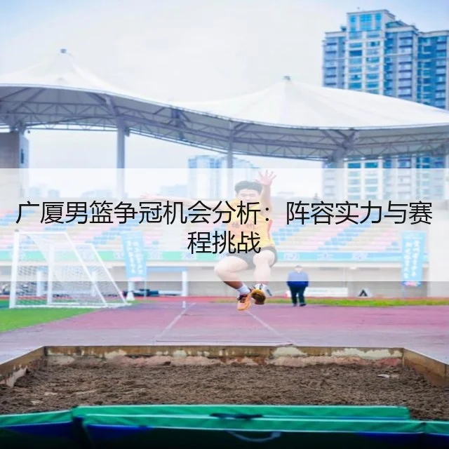 广厦男篮争冠机会分析：阵容实力与赛程挑战