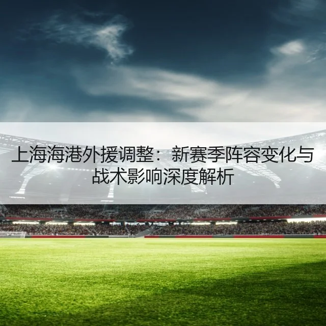 上海海港外援调整：新赛季阵容变化与战术影响深度解析（WorldCupChina）
